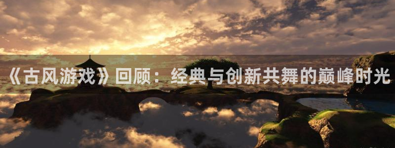 奇亿娱乐app下载地址：《古风游戏》回顾：经典与创新共舞的巅