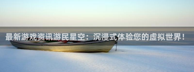 奇亿娱乐官方网站地址：最新游戏资讯游民星空：沉浸式体验您的虚